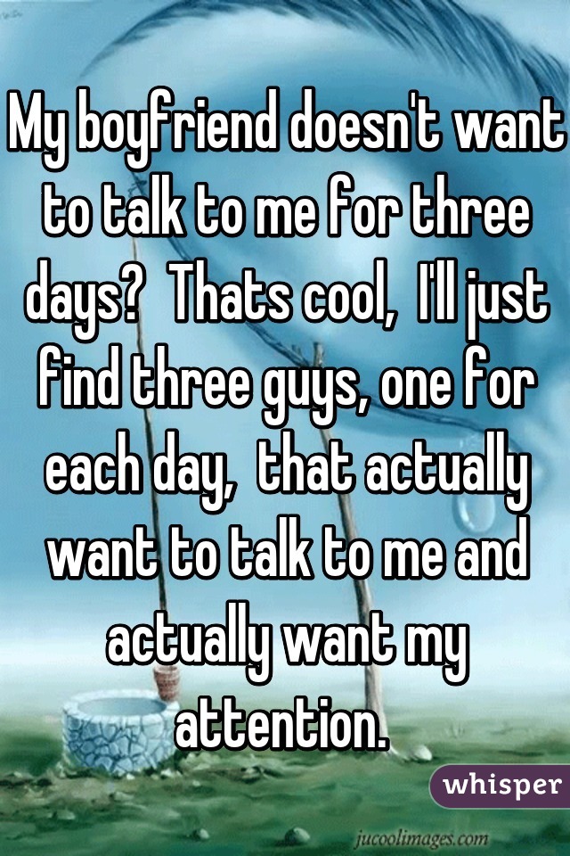 My boyfriend doesn't want to talk to me for three days?  Thats cool,  I'll just find three guys, one for each day,  that actually want to talk to me and actually want my attention. 