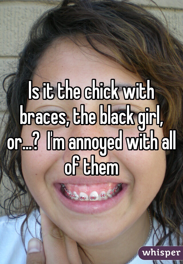 Is it the chick with braces, the black girl, or...?  I'm annoyed with all of them 