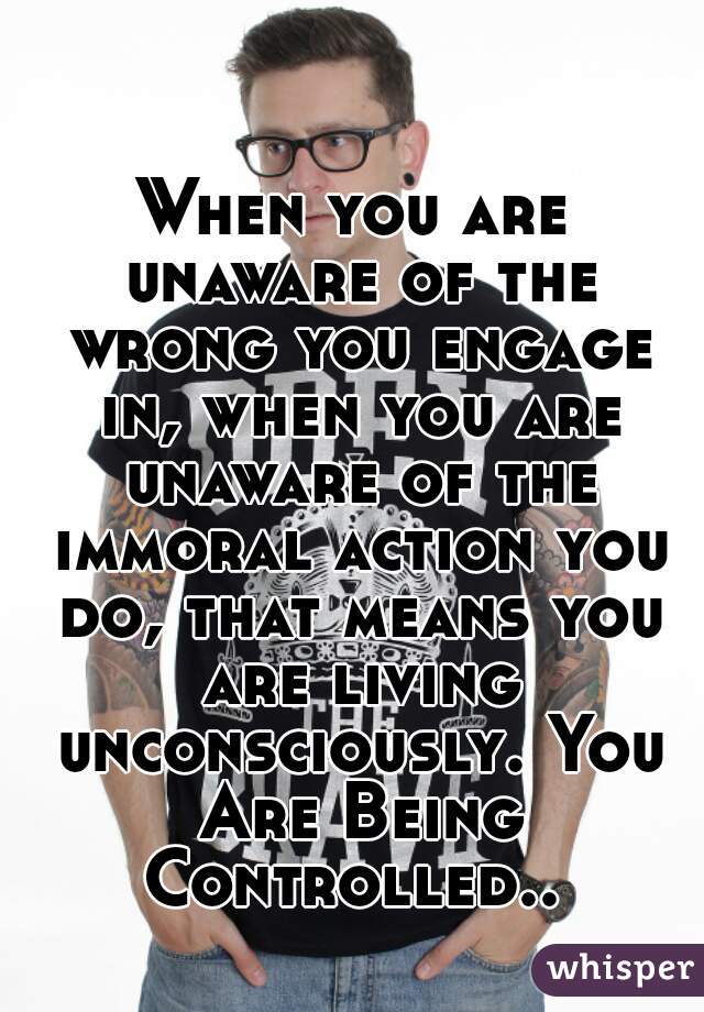 When you are unaware of the wrong you engage in, when you are unaware of the immoral action you do, that means you are living unconsciously. You Are Being Controlled.. 