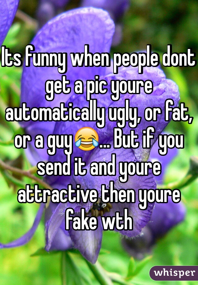 Its funny when people dont get a pic youre automatically ugly, or fat, or a guy😂... But if you send it and youre attractive then youre fake wth