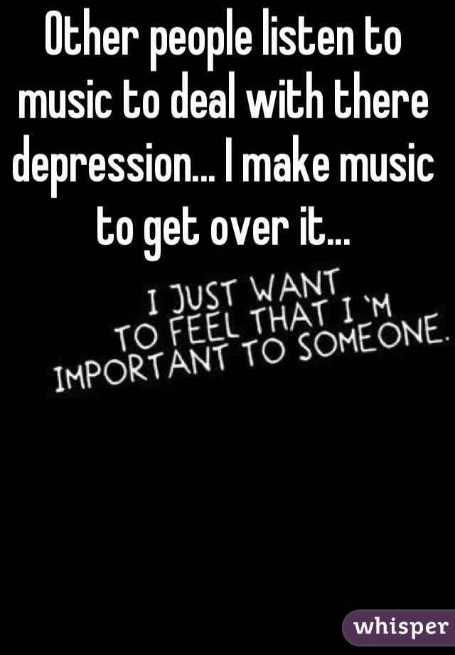 Other people listen to music to deal with there depression... I make music to get over it...
