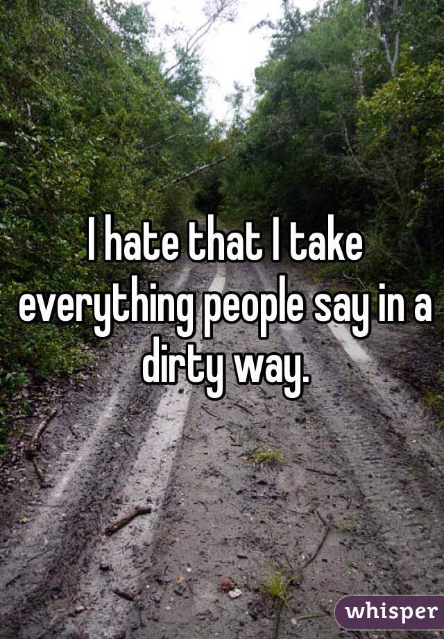 I hate that I take everything people say in a dirty way. 