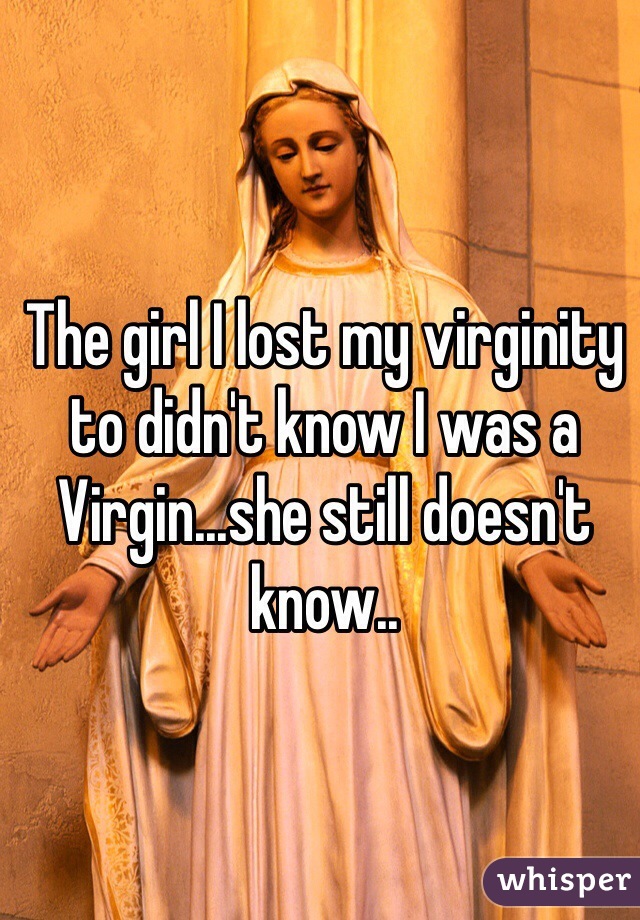 The girl I lost my virginity to didn't know I was a Virgin...she still doesn't know.. 