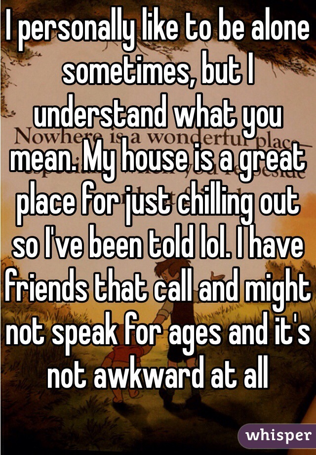 I personally like to be alone sometimes, but I understand what you mean. My house is a great place for just chilling out so I've been told lol. I have friends that call and might not speak for ages and it's not awkward at all