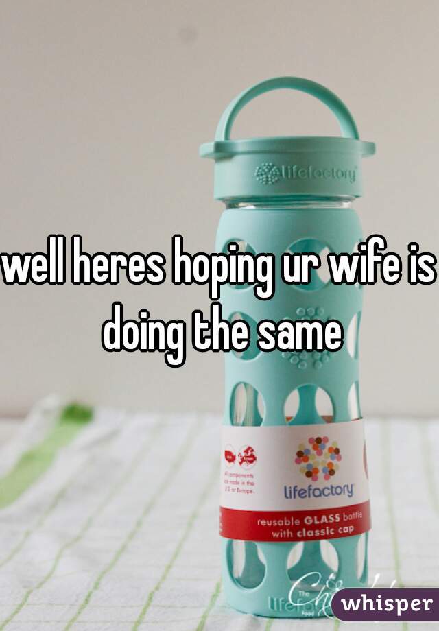 well heres hoping ur wife is doing the same