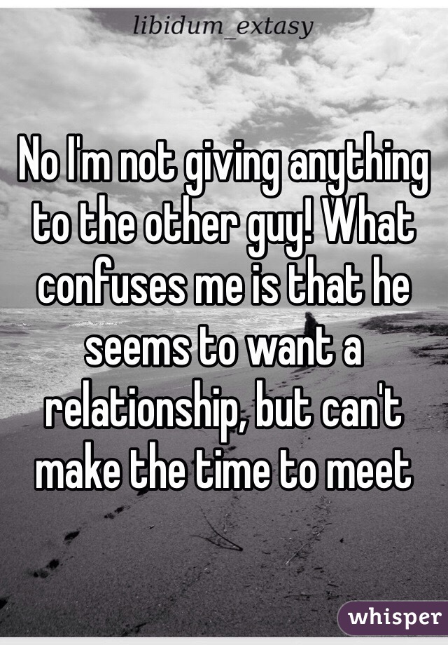 No I'm not giving anything to the other guy! What confuses me is that he seems to want a relationship, but can't make the time to meet