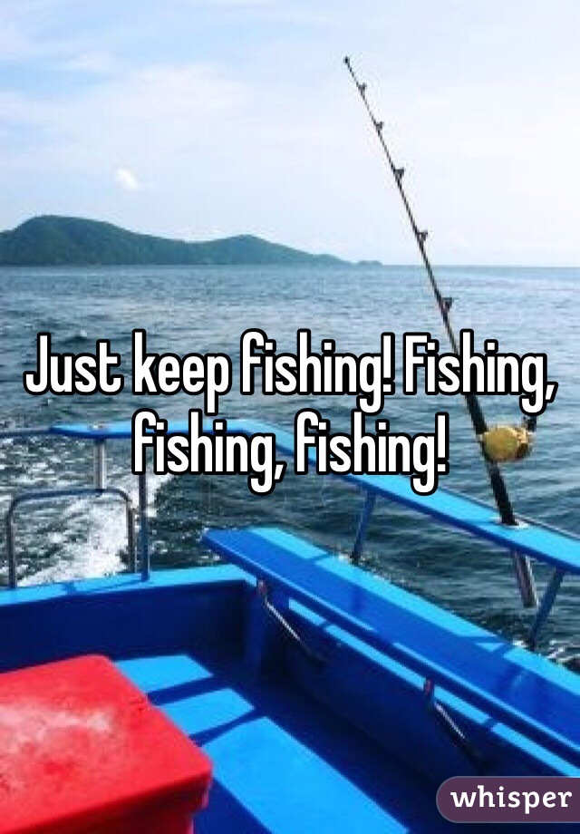 Just keep fishing! Fishing, fishing, fishing! 