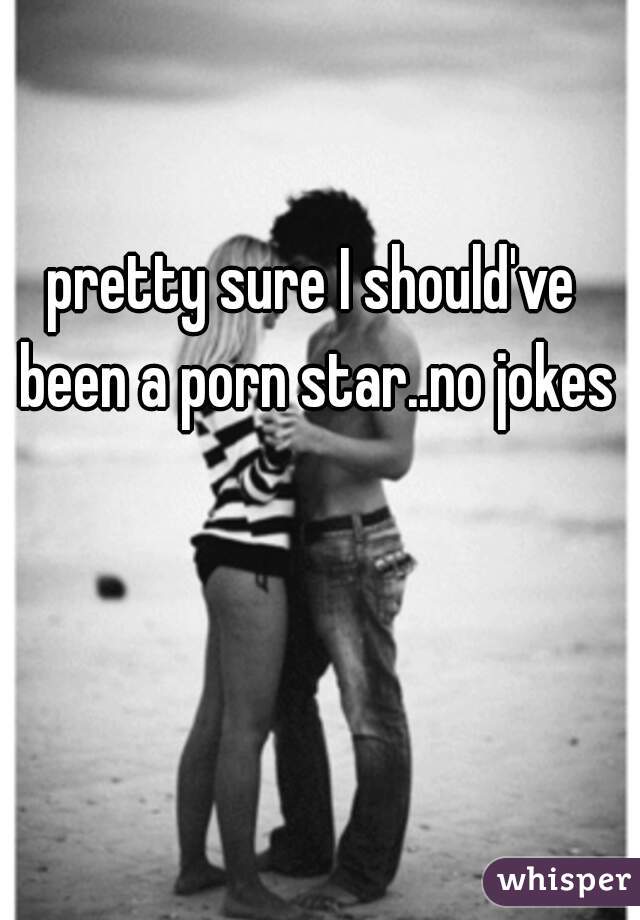pretty sure I should've been a porn star..no jokes
