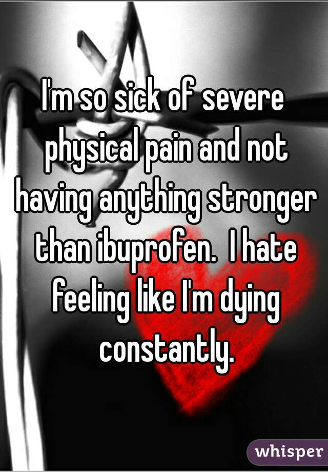 I'm so sick of severe physical pain and not having anything stronger than ibuprofen.  I hate feeling like I'm dying constantly.