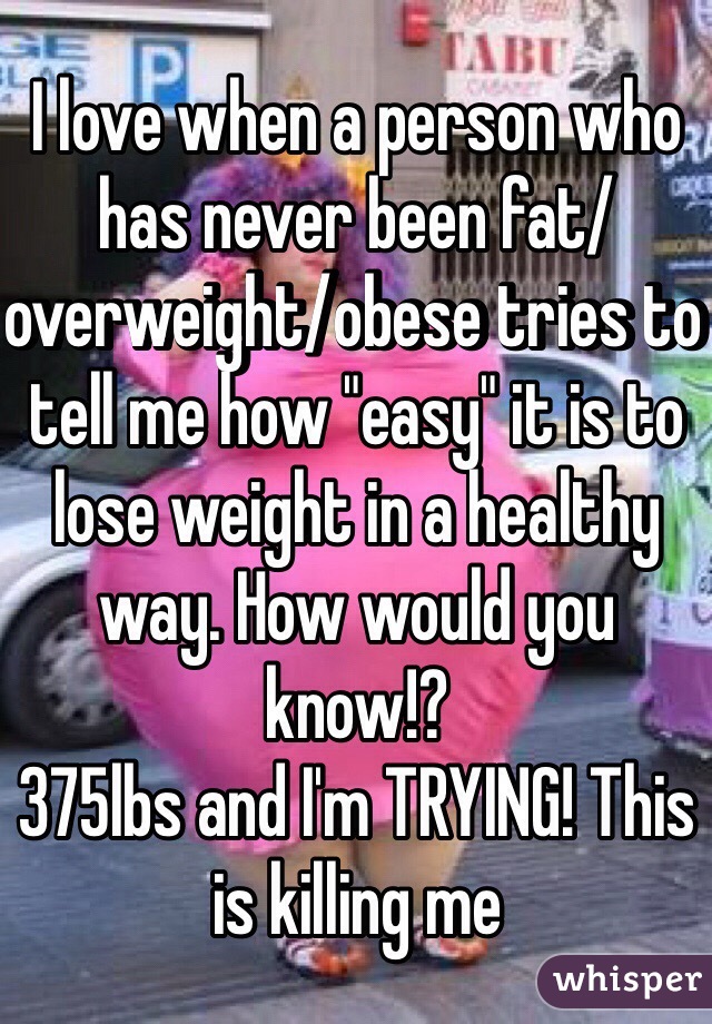 I love when a person who has never been fat/overweight/obese tries to tell me how "easy" it is to lose weight in a healthy way. How would you know!? 
375lbs and I'm TRYING! This is killing me 