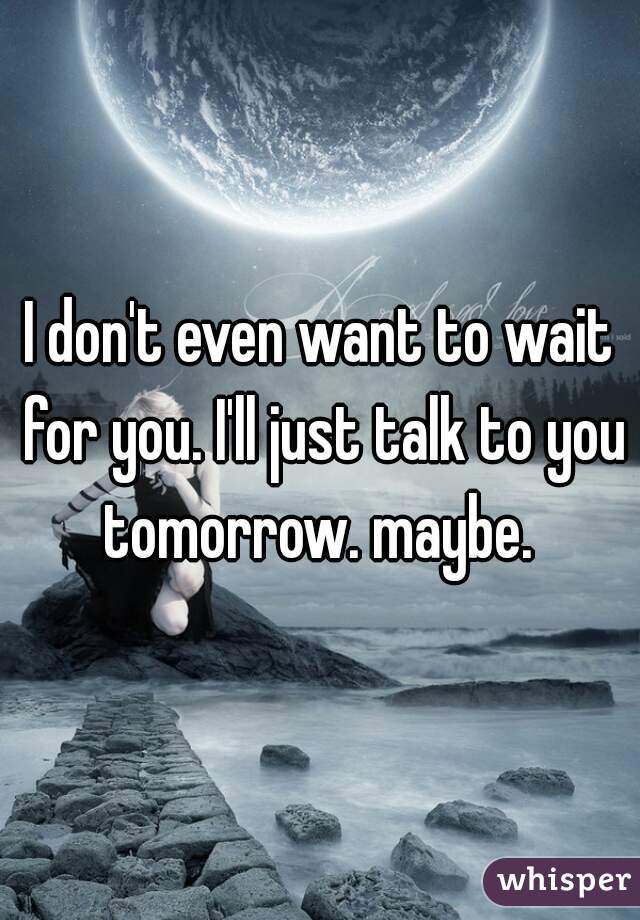I don't even want to wait for you. I'll just talk to you tomorrow. maybe. 