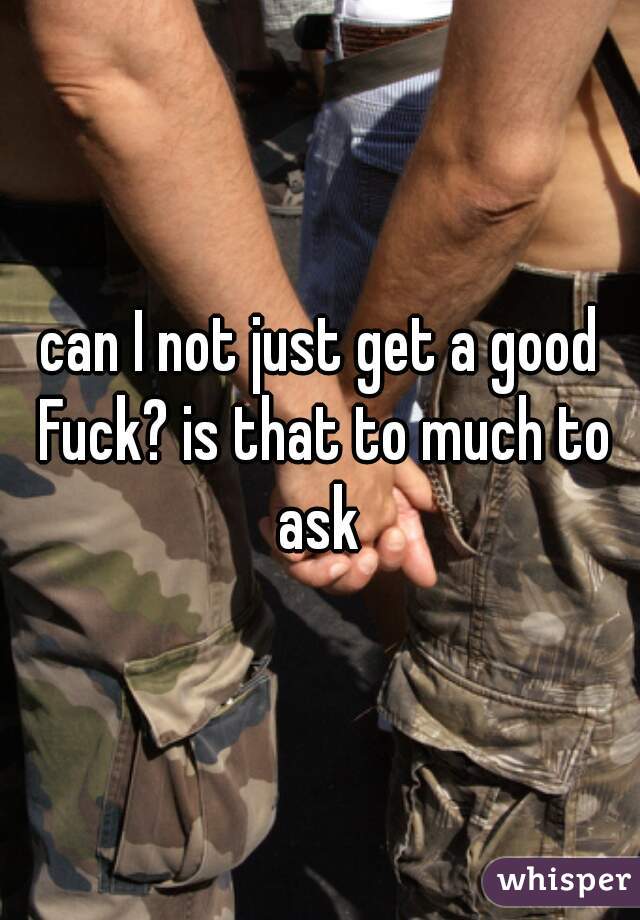 can I not just get a good Fuck? is that to much to ask 