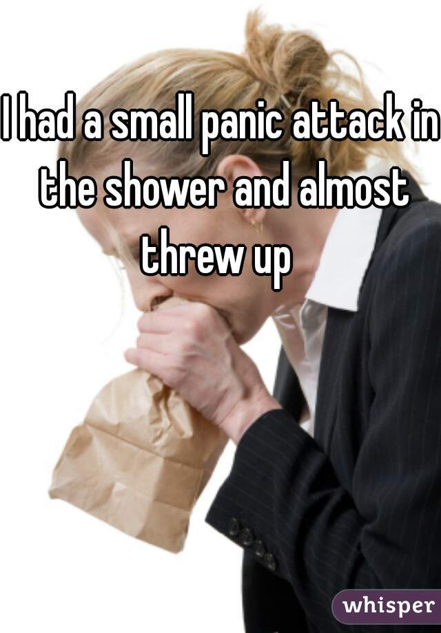 I had a small panic attack in the shower and almost threw up  