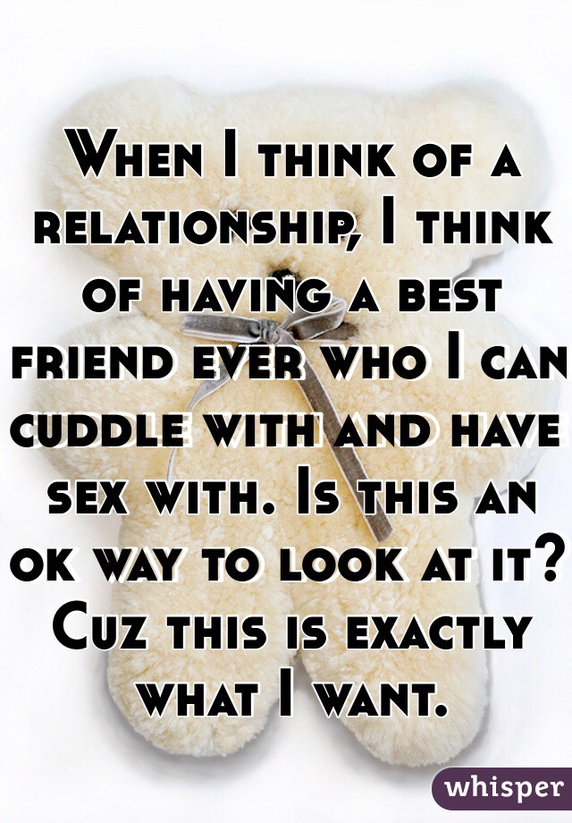 When I think of a relationship, I think of having a best friend ever who I can cuddle with and have sex with. Is this an ok way to look at it? Cuz this is exactly what I want.