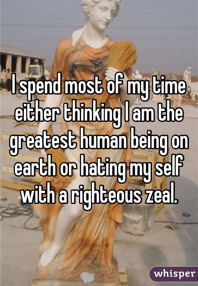 I spend most of my time either thinking I am the greatest human being on earth or hating my self with a righteous zeal. 
