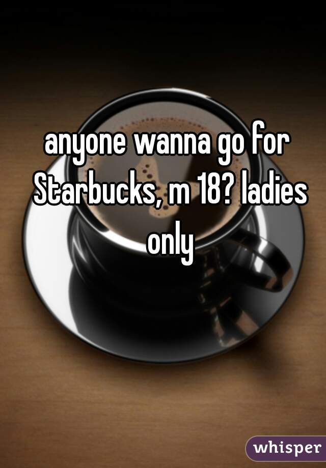 anyone wanna go for Starbucks, m 18? ladies only