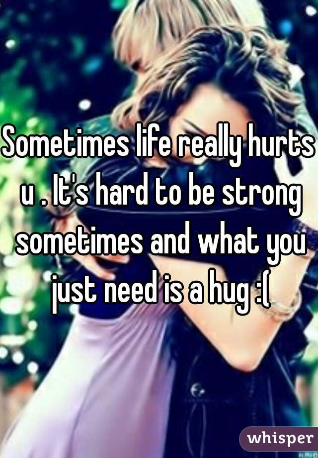 Sometimes life really hurts u . It's hard to be strong sometimes and what you just need is a hug :(