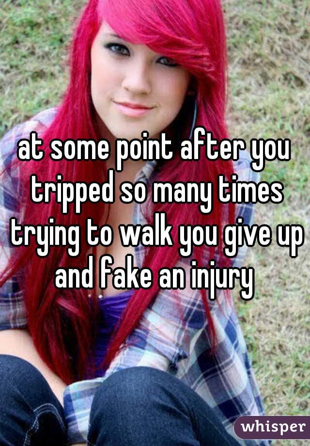 at some point after you tripped so many times trying to walk you give up and fake an injury 
