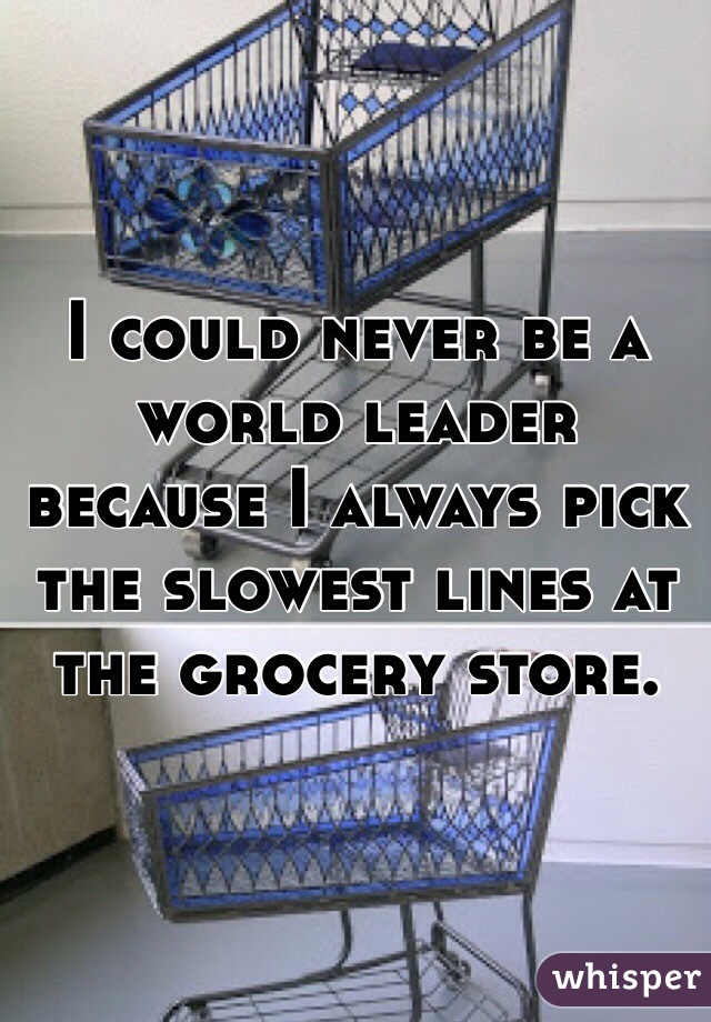 I could never be a world leader because I always pick the slowest lines at the grocery store. 