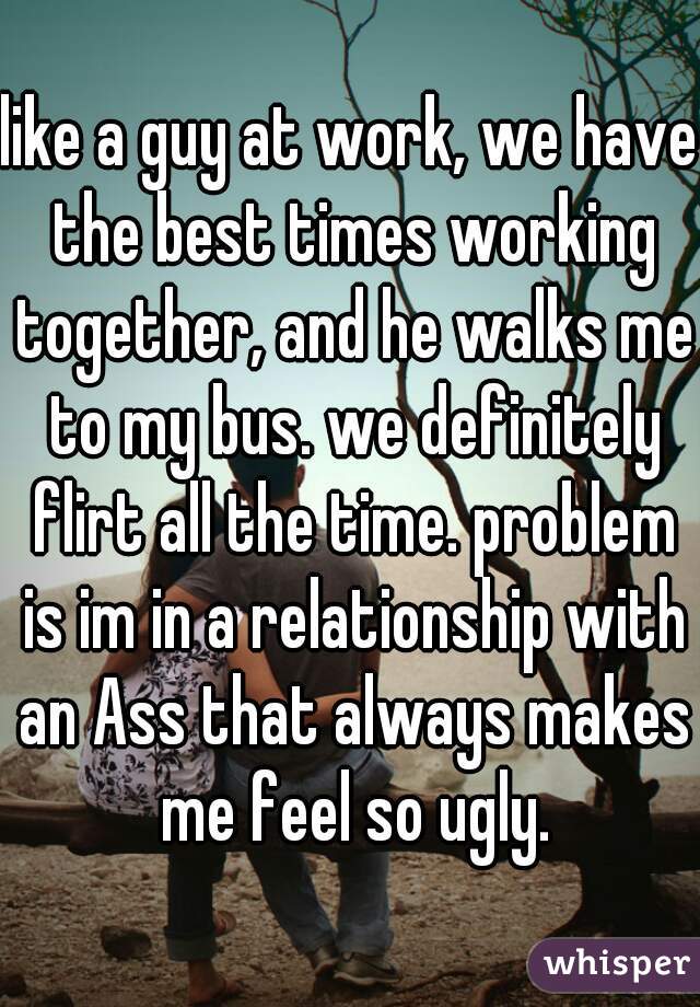 like a guy at work, we have the best times working together, and he walks me to my bus. we definitely flirt all the time. problem is im in a relationship with an Ass that always makes me feel so ugly.