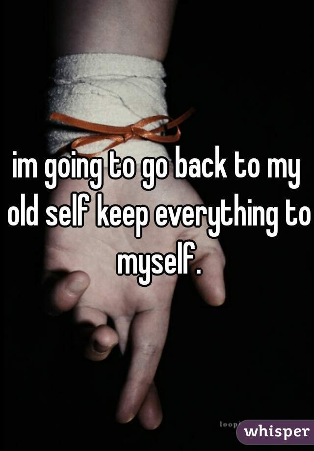 im going to go back to my old self keep everything to myself.