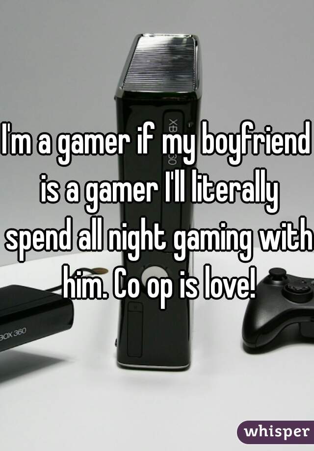 I'm a gamer if my boyfriend is a gamer I'll literally spend all night gaming with him. Co op is love!