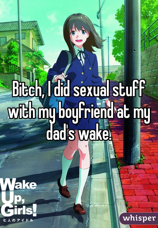 Bitch, I did sexual stuff with my boyfriend at my dad's wake. 
