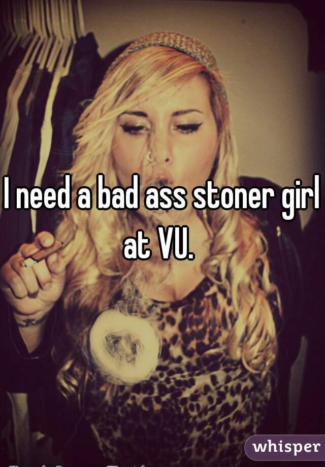 I need a bad ass stoner girl at VU.  