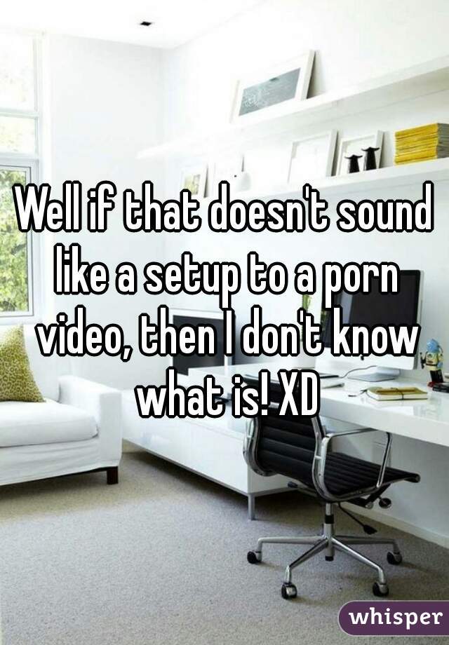 Well if that doesn't sound like a setup to a porn video, then I don't know what is! XD