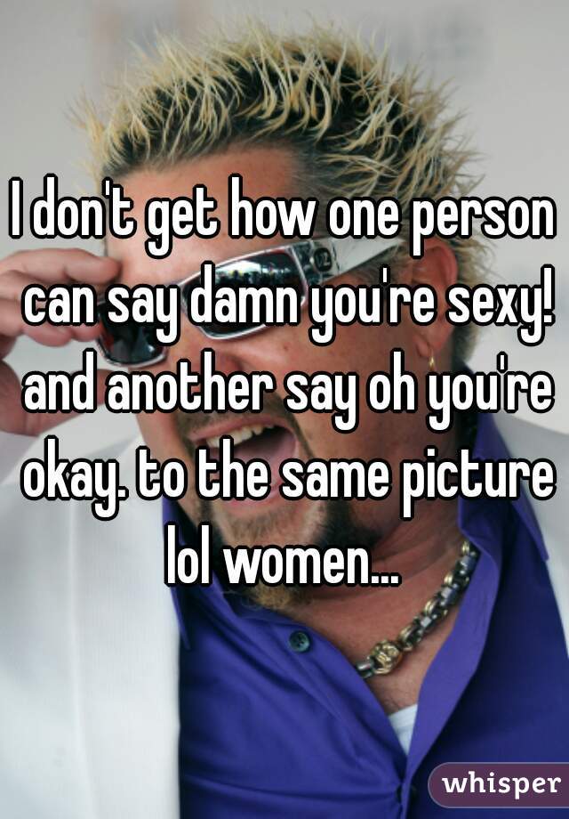 I don't get how one person can say damn you're sexy! and another say oh you're okay. to the same picture lol women... 