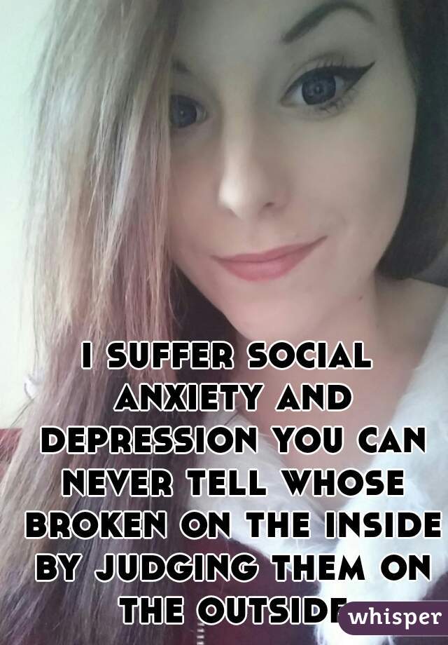 i suffer social anxiety and depression you can never tell whose broken on the inside by judging them on the outside