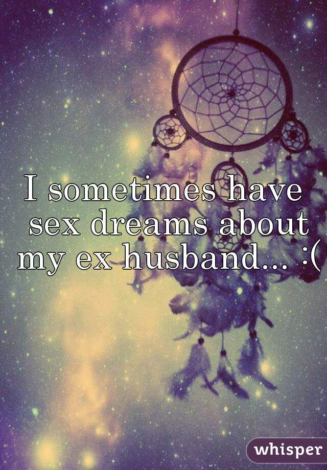 I sometimes have sex dreams about my ex husband... :(