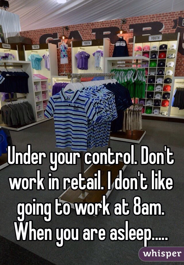 Under your control. Don't work in retail. I don't like going to work at 8am. When you are asleep.....