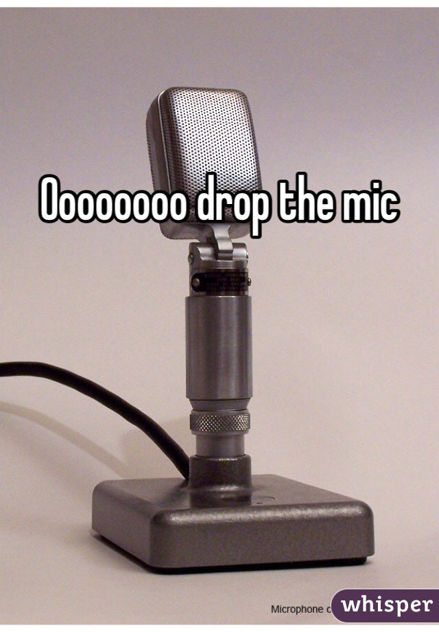 Oooooooo drop the mic