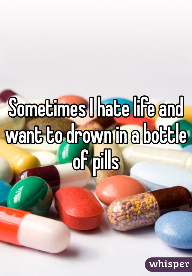 Sometimes I hate life and want to drown in a bottle of pills 
