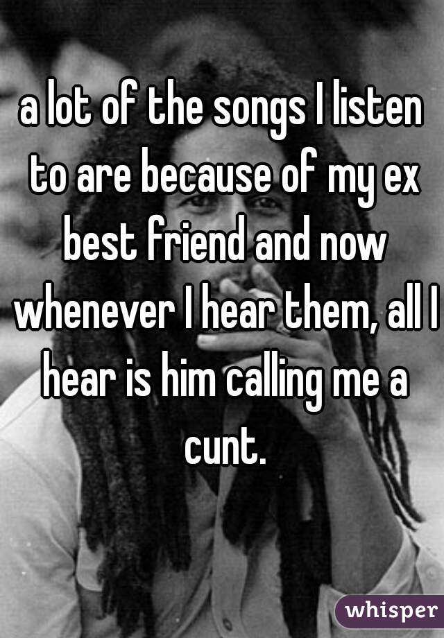 a lot of the songs I listen to are because of my ex best friend and now whenever I hear them, all I hear is him calling me a cunt.