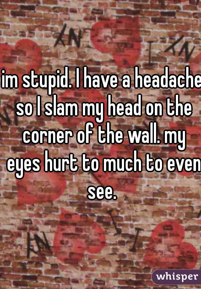 im stupid. I have a headache so I slam my head on the corner of the wall. my eyes hurt to much to even see. 