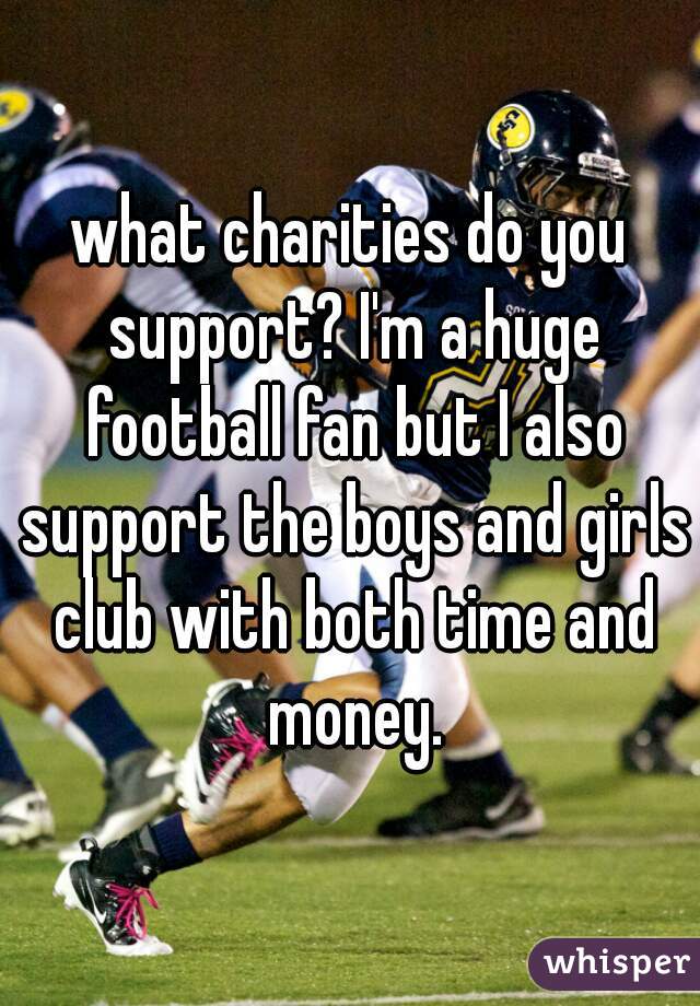 what charities do you support? I'm a huge football fan but I also support the boys and girls club with both time and money.