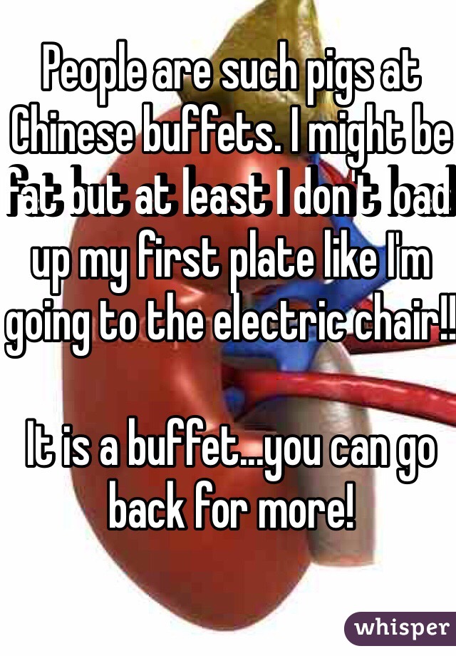 People are such pigs at Chinese buffets. I might be fat but at least I don't load up my first plate like I'm going to the electric chair!!

It is a buffet...you can go back for more!