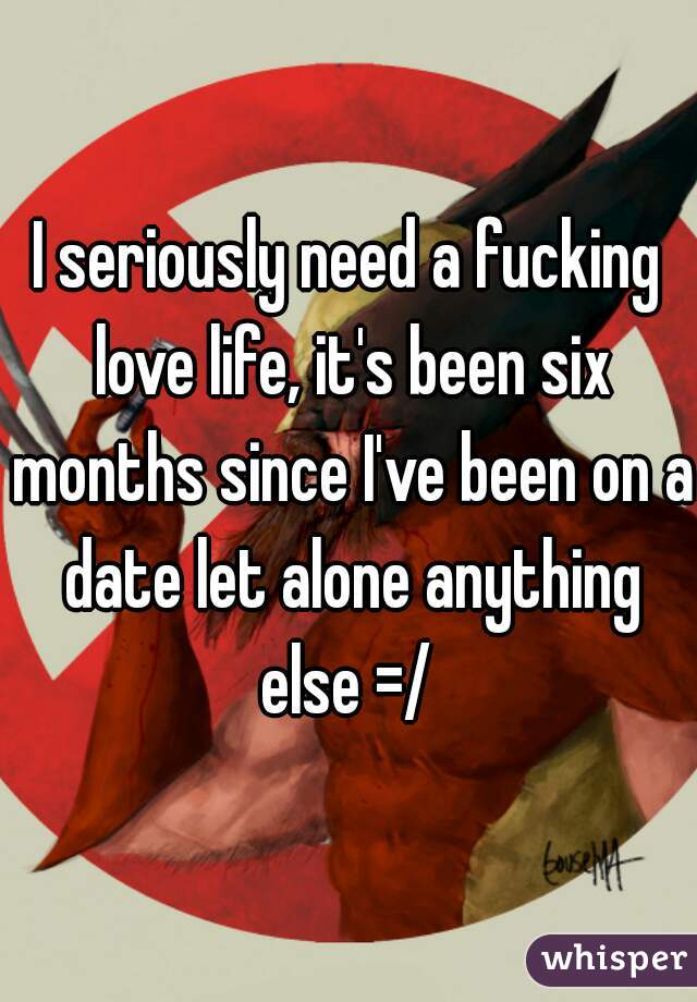 I seriously need a fucking love life, it's been six months since I've been on a date let alone anything else =/ 