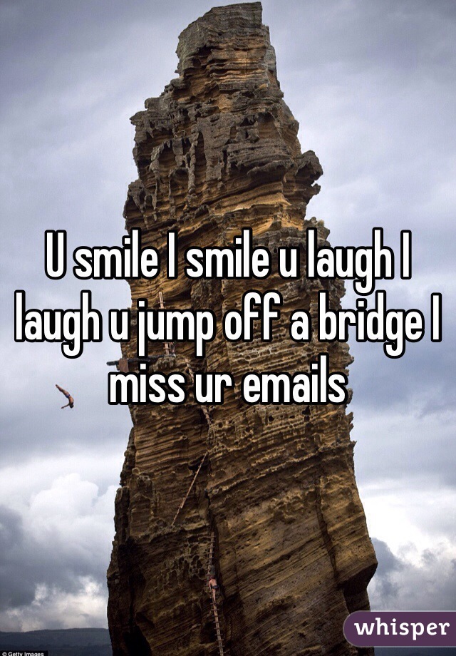 U smile I smile u laugh I laugh u jump off a bridge I miss ur emails