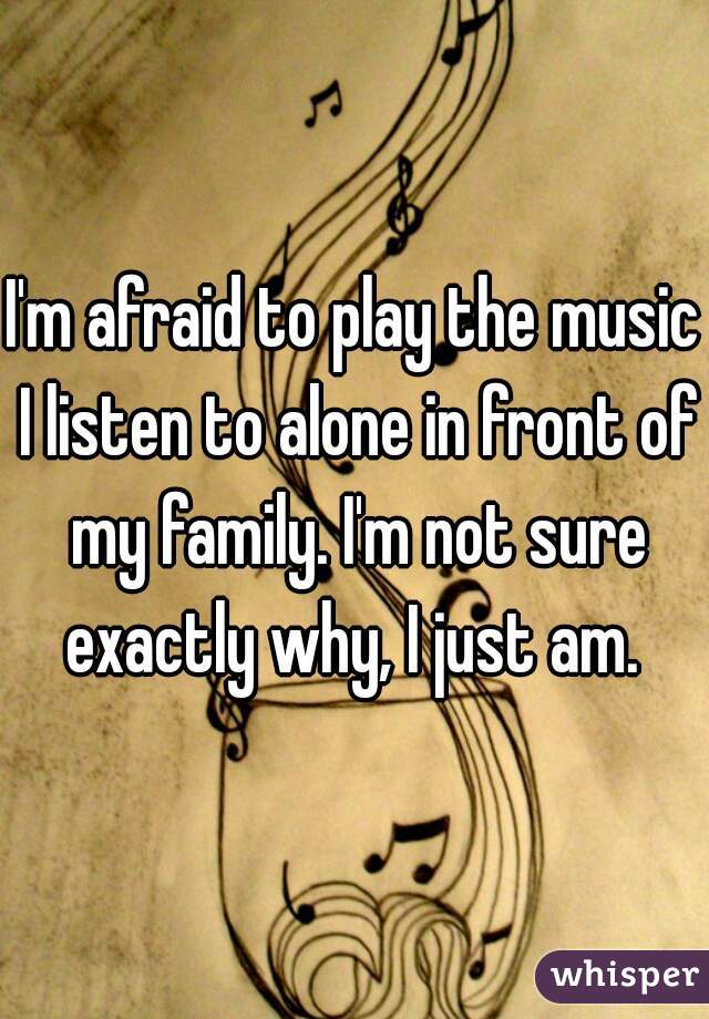 I'm afraid to play the music I listen to alone in front of my family. I'm not sure exactly why, I just am. 