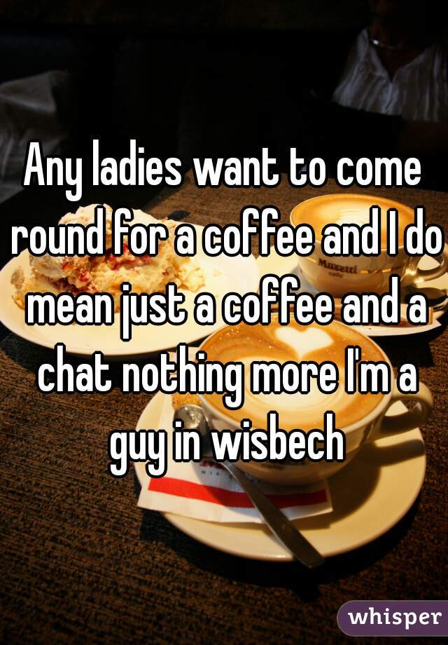 Any ladies want to come round for a coffee and I do mean just a coffee and a chat nothing more I'm a guy in wisbech