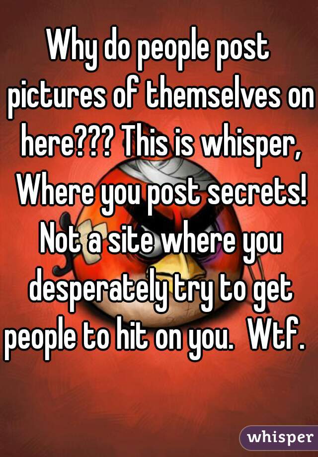Why do people post pictures of themselves on here??? This is whisper, Where you post secrets! Not a site where you desperately try to get people to hit on you.  Wtf.   