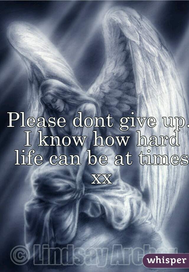 Please dont give up. I know how hard life can be at times xx