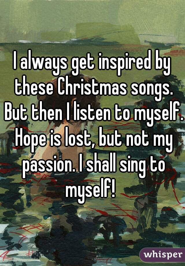I always get inspired by these Christmas songs. But then I listen to myself. Hope is lost, but not my passion. I shall sing to myself!  