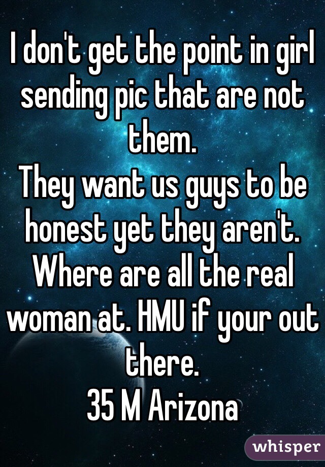 I don't get the point in girl sending pic that are not them. 
They want us guys to be honest yet they aren't.
Where are all the real woman at. HMU if your out there.
35 M Arizona