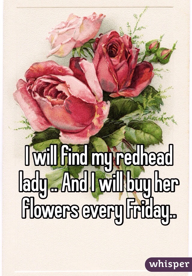 I will find my redhead lady .. And I will buy her flowers every Friday..