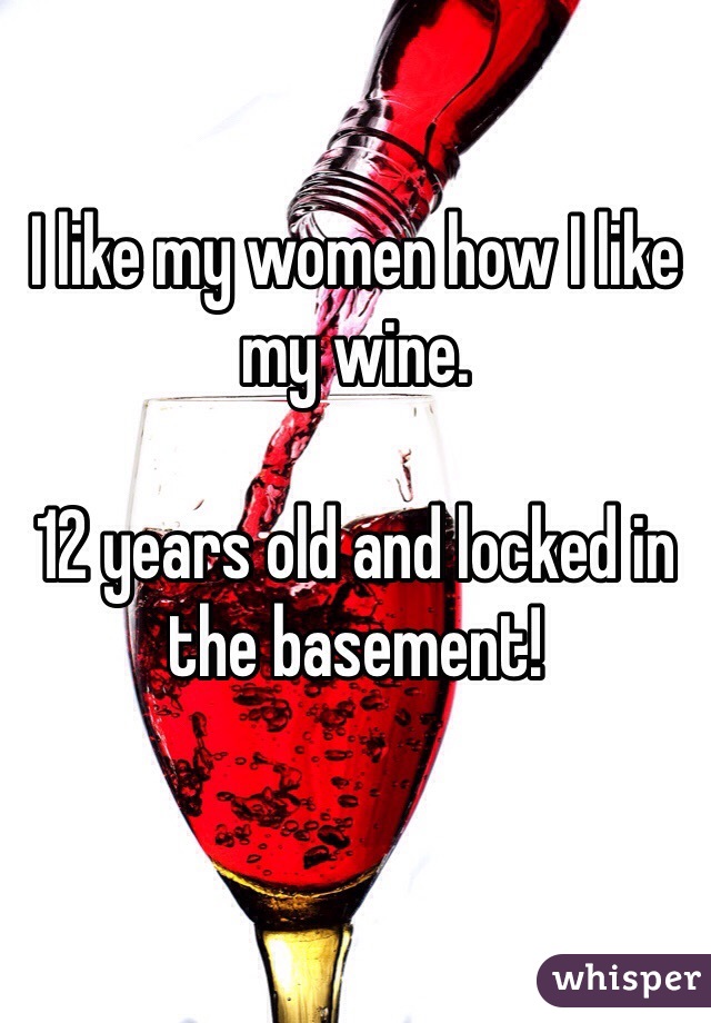 I like my women how I like my wine. 

12 years old and locked in the basement!
