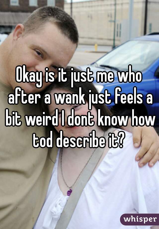 Okay is it just me who after a wank just feels a bit weird I dont know how tod describe it? 